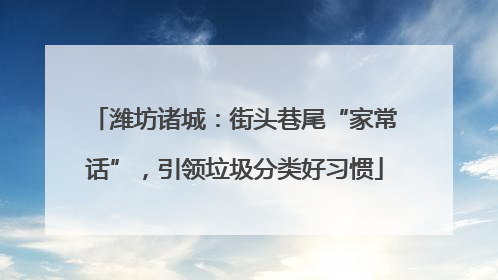 潍坊诸城：街头巷尾“家常话”，引领垃圾分类好习惯
