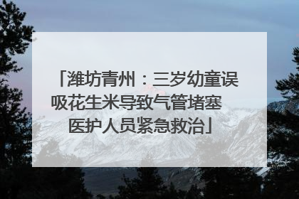 潍坊青州：三岁幼童误吸花生米导致气管堵塞 医护人员紧急救治