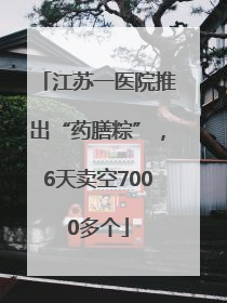 江苏一医院推出“药膳粽”，6天卖空7000多个