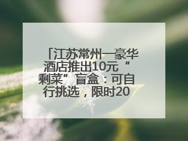 江苏常州一豪华酒店推出10元“剩菜”盲盒：可自行挑选，限时20分钟，仅限外带