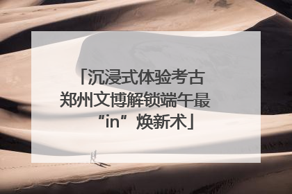 沉浸式体验考古 郑州文博解锁端午最“in”焕新术