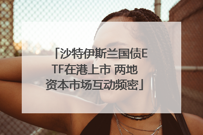 沙特伊斯兰国债ETF在港上市 两地资本市场互动频密