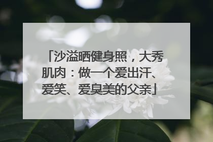 沙溢晒健身照，大秀肌肉：做一个爱出汗、爱笑、爱臭美的父亲