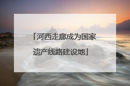 河西走廊成为国家遗产线路建设地