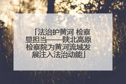 法治护黄河 检察显担当——陕北高原检察院为黄河流域发展注入法治动能