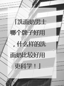 洗面奶男士哪个牌子好用，什么样的洗面奶比较好用更科学！