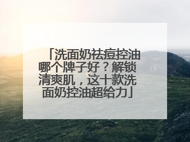 洗面奶祛痘控油哪个牌子好？解锁清爽肌，这十款洗面奶控油超给力