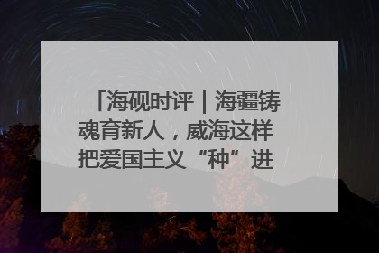 海砚时评｜海疆铸魂育新人，威海这样把爱国主义“种”进年轻人心里