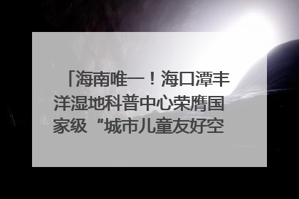 海南唯一！海口潭丰洋湿地科普中心荣膺国家级“城市儿童友好空间建设园区”称号