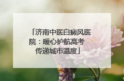 济南中医白癜风医院：暖心护航高考 传递城市温度