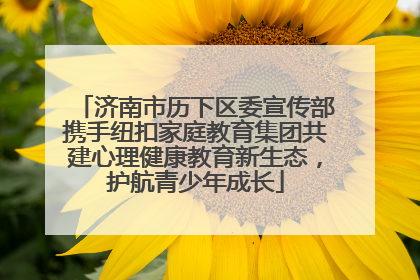 济南市历下区委宣传部携手纽扣家庭教育集团共建心理健康教育新生态，护航青少年成长