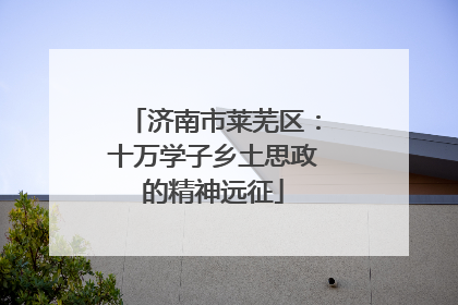 济南市莱芜区：十万学子乡土思政的精神远征