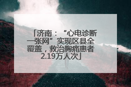 济南：“心电诊断一张网”实现区县全覆盖，救治胸痛患者2.19万人次