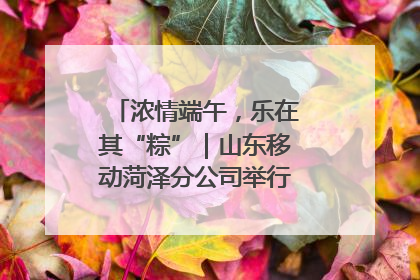 浓情端午，乐在其“粽”｜山东移动菏泽分公司举行端午节主题活动