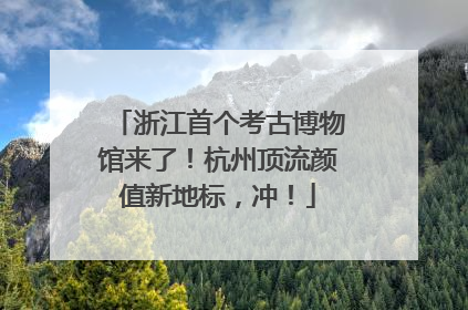 浙江首个考古博物馆来了！杭州顶流颜值新地标，冲！