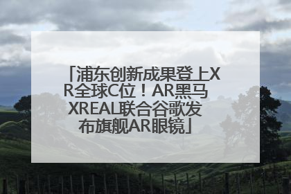 浦东创新成果登上XR全球C位！AR黑马XREAL联合谷歌发布旗舰AR眼镜