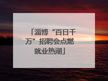 淄博“百日千万”招聘会点燃就业热潮