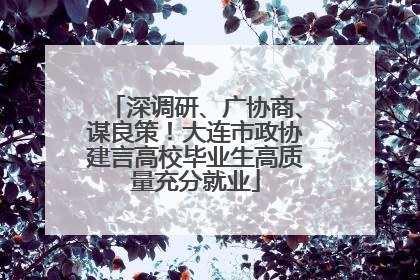 深调研、广协商、谋良策！大连市政协建言高校毕业生高质量充分就业