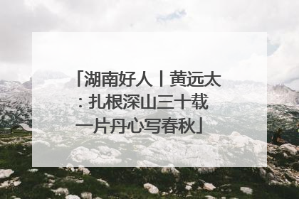 湖南好人丨黄远太：扎根深山三十载 一片丹心写春秋
