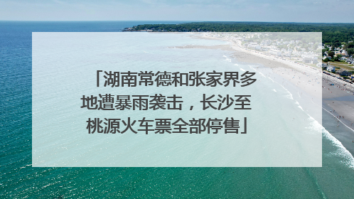 湖南常德和张家界多地遭暴雨袭击，长沙至桃源火车票全部停售