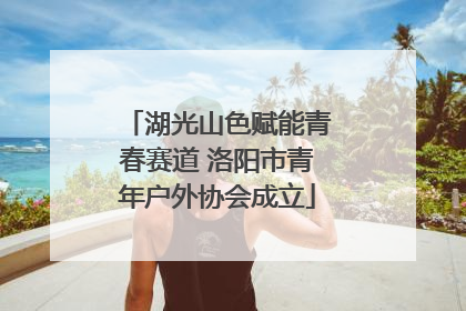 湖光山色赋能青春赛道 洛阳市青年户外协会成立