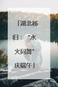 湖北秭归：“水火同舞”庆端午