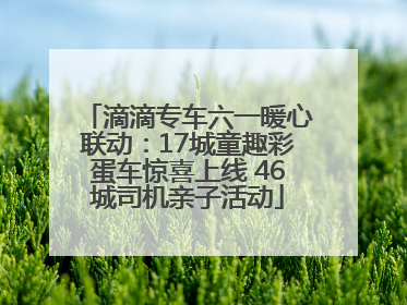 滴滴专车六一暖心联动：17城童趣彩蛋车惊喜上线 46城司机亲子活动