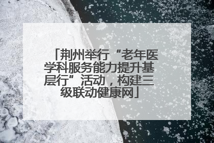 荆州举行“老年医学科服务能力提升基层行”活动，构建三级联动健康网