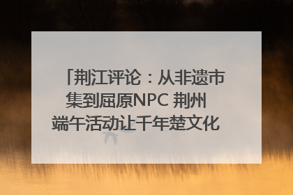荆江评论：从非遗市集到屈原NPC 荆州端午活动让千年楚文化“破圈”生长
