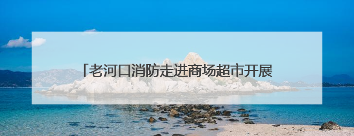 老河口消防走进商场超市开展端午节期间消防安全宣传活动