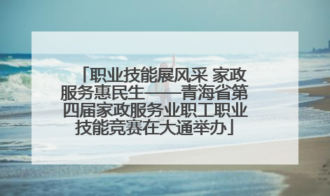 职业技能展风采 家政服务惠民生——青海省第四届家政服务业职工职业技能竞赛在大通举办