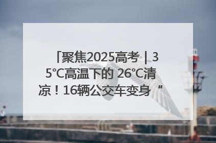 聚焦2025高考｜35℃高温下的 26℃清凉！16辆公交车变身“助考驿站”为高考护航