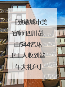 致敬城市美容师 四川彭山544名环卫工人收到端午大礼包