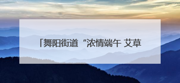 舞阳街道“浓情端午 艾草送福”——DIY艾草捶