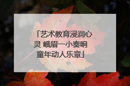艺术教育浸润心灵 峨眉一小奏响童年动人乐章