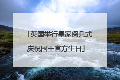 英国举行皇家阅兵式庆祝国王官方生日
