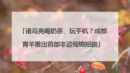 诸葛亮喝奶茶、玩手机？成都青羊推出首部非遗蜀锦短剧