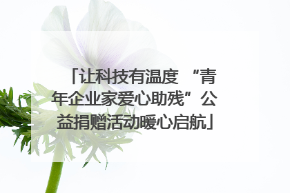 让科技有温度 “青年企业家爱心助残”公益捐赠活动暖心启航