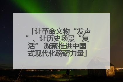 让革命文物“发声”、让历史场景“复活” 凝聚推进中国式现代化磅礴力量