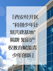 西安经开区“科创少年计划共建基地”揭牌 知识产权教育赋能青少年创新