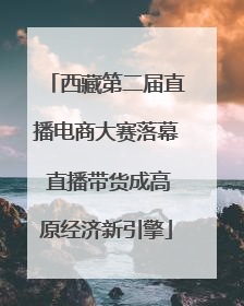西藏第二届直播电商大赛落幕 直播带货成高原经济新引擎