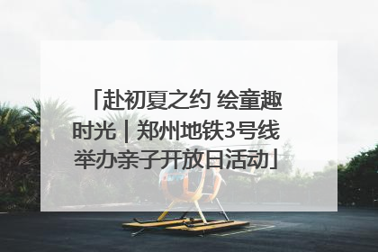 赴初夏之约 绘童趣时光｜郑州地铁3号线举办亲子开放日活动