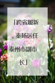 跨省履新，秦扬远任泰州市副市长