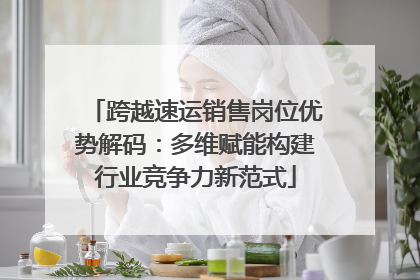 跨越速运销售岗位优势解码：多维赋能构建行业竞争力新范式
