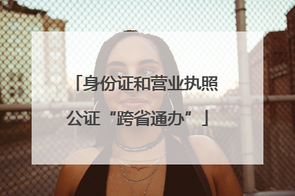 身份证和营业执照公证“跨省通办”