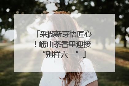 采撷新芽悟匠心！崂山茶香里迎接“别样六一”
