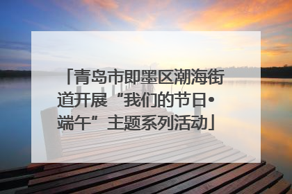 青岛市即墨区潮海街道开展“我们的节日•端午”主题系列活动