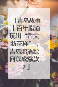 青岛故事丨百年脂渣玩出“舌尖新花样”，青岛脂渣粽何以成爆款？