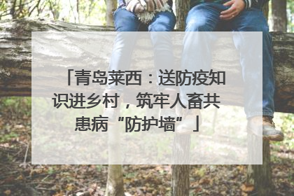 青岛莱西：送防疫知识进乡村，筑牢人畜共患病“防护墙”