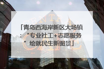 青岛西海岸新区大场镇：“专业社工+志愿服务”绘就民生新图景